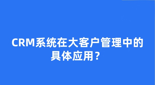 CRM系统在大客户管理中的具体应用？